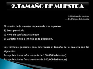 2.TAMAÑO DE MUESTRA2.1 Distinguir los términos:      2.1.3 Tamaño de la muestraPara determinar el tamaño de una muestra se deberán tomar en cuenta varios aspectos, relacionados con el parámetro y estimador, el sesgo, el error muestral, el nivel de confianza y la varianza poblacional.