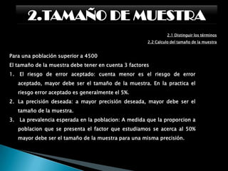 2.TAMAÑO DE MUESTRA2.1 Distinguir los términos:      2.1.3 Tamaño de la muestraEl error muestral siempre se comete ya que existe una pérdida de la representatividad al momento se escoger los elementos de la muestra. Sin embargo, la naturaleza de la investigación nos indicará hasta que grado se puede aceptar.El nivel de confianza, por su parte, es la probabilidad de que la estimación efectuada se ajuste a la realidad; es decir, que caiga dentro de un intervalo determinado basado en el estimador y que capte el valor verdadero del parámetro a medir.