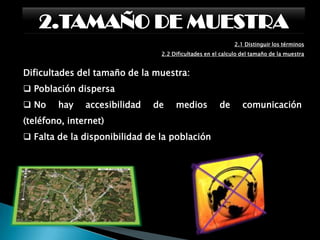 2.TAMAÑO DE MUESTRA2.1 Distinguir los términos:      2.1.3 Tamaño de la muestraVarianza Poblacional. Cuando una población es más homogénea la varianza es menor y el número de entrevistas necesarias para construir un modelo reducido del universo, o de la población, será más pequeño. Generalmente es un valor desconocido y hay que estimarlo a partir de datos de estudios previos.