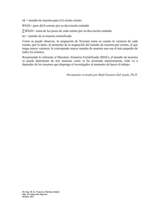 nk = tamaño de muestra para el k-ésimo estrato
= peso del k-estrato por su desviación estándar
∑

= suma de los pesos de cada estrato por su desviación estándar

ne = tamaño de la muestra estratificada
Como se puede observar, la asignación de Neyman toma en cuenta la varianza de cada
estrato, por lo tanto, al momento de la asignación del tamaño de muestra por estrato, el que
tenga mayor varianza, le corresponde mayor tamaño de muestra aun sea el más pequeño de
todos los estratos.
Resumiendo lo referente al Muestreo Aleatorio Estratificado (MAE), el tamaño de muestra
se puede determinar de tres maneras como se ha mostrado anteriormente, todo va a
depender de los insumos que disponga el investigador al momento de hacer el trabajo.
Documento revisado por Raúl Gustavo Eid Ayala, Ph.D.

Por Ing. M. Sc. Francisco Martínez Solaris
Mgs. En Educación Superior
Octubre 2013

 