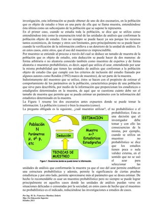 investigación, esta información se puede obtener de uno de dos escenarios, en la población
que es objeto de estudio o bien en una parte de ella que se llama muestra, entendiéndose
ésta última como un subconjunto de la población que se supone la representa.
En el primer caso, cuando se estudia toda la población, se dice que se utiliza censo
entendiéndose éste como la enumeración total de las unidades de análisis que conforman la
población objeto de estudio. Esto no siempre se puede hacer ya sea porque los recursos
tantos económicos, de tiempo y otros son limitantes, pero principalmente no se puede hacer
cuando la verificación de la información conlleva a un deterioro de la unidad de análisis. Es
en estos casos, entre otros, que el uso del muestreo es imprescindible.
Por muestreo se entiende al proceso a través del cual se deduce un tamaño de muestra de la
población que es objeto de estudio, esta deducción se puede hacer de dos maneras: de
forma arbitraria o no aleatoria conocido también como muestreo de expertos y de forma
aleatoria o muestreo probabilístico, es decir, aquel que utiliza el azar, entendiendo por azar
la misma probabilidad que tienen las unidades de análisis que conforman a la población
objeto de estudio (las que cumple con los criterios de inclusión del estudio llamado por
algunos autores como Rendón (1992) marco de muestreo), de ser parte de la muestra.
Indistintamente del muestreo que se utilice, éstos se hacen con el propósito de estimar el
comportamiento de los parámetros en la población, característica propia de una población
que sirve para describirla, por medio de la información que proporcionan los estadísticos o
estadígrafos determinados en la muestra, de aquí que se cuestiona cuánto debe ser el
tamaño de muestra que permita que se pueda estimar un parámetro con la información del
estadístico determinado en la muestra.
La Figura 1 resume los dos escenarios antes expuestos donde se puede tomar la
información. La población (censo) o bien la muestra (censo).
La pregunta obligada es la siguiente, ¿cuál muestreo utilizar?, el no probabilístico o el
probabilístico. Esta es
una decisión que el
investigador
debe
tomar y con ello las
consecuencias de la
misma, por ejemplo,
cuando se utiliza un
muestreo
no
probabilístico se dice
que
los
estudios
tienen poca o nula
validez externa, en el
sentido que no se usó
el
azar
para
seleccionar
las
unidades de análisis que conformarán la muestra ya que el uso del azar permite establecer
una estructura probabilística y además, permite la significancia de ciertas pruebas
estadísticas y por otro lado, permite aproximarse más al parámetro que se desea estimar. De
hecho lo recomendable es usar un muestreo probabilístico pero no siempre se puede lograr
principalmente en aquellos casos donde las unidades de análisis puedan verse en
situaciones delicadas o censuradas por la sociedad, en estos casos de hecho que el muestreo
no probabilístico es el indicado, reduciéndose las investigaciones a estudios de casos.
Por Ing. M. Sc. Francisco Martínez Solaris
Mgs. En Educación Superior
Octubre 2013

 