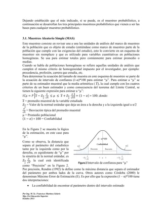 Dejando establecido que el más indicado, si se puede, es el muestreo probabilístico, a
continuación se desarrollan los tres principales muestreos probabilístico que vienen a ser las
bases para cualquier muestreo probabilístico.
3.1. Muestreo Aleatorio Simple (MAS)
Este muestreo consiste en revisar una a una las unidades de análisis del marco de muestreo
de la población que es objeto de estudio (entiéndase como marco de muestreo parte de la
población que cumple con las exigencias del estudio), esto lo convierte en un esquema de
muestreo sin reemplazo y que es utilizado para variables cuantitativas en poblaciones
homogéneas. Se usa para estimar totales pero comúnmente para estimar promedio o
medias.
Cuando se habla de poblaciones homogéneas se refiere aquellas unidades de análisis que
cumplen el mismo criterio de homogeneidad impuesto por el investigador, por ejemplo:
procedencia, profesión, carrera que estudia, etc.
Para determinar la ecuación del tamaño de muestra en este esquema de muestreo se parte de
la ecuación de intervalo de confianza (1-α)*100 para estimar “µ”. Para estimar a “µ” se
parte de su estimador muestral que la media aritmética (
la cual cumple con los cuatros
criterios de un buen estimador y como consecuencia del teorema del Límite Central, se
tienen la siguiente expresión para estimar a “µ”:
⌈
⌉ (
; donde:
√

√

= promedio muestral de la variable estudiada
= Valor de la normal estándar que deja un área a la derecha y a la izquierda igual a α/2
= Desviación típica del promedio muestral
µ = Promedio poblacional
(
= Confiabilidad
√

En la Figura 2 se muestra la lógica
de la estimación, en este caso para
“µ”.
Como se observa, la distancia que
separa al parámetro del estadístico
tanto por la izquierda como por la
derecha, es equidistante de “µ” por
la simetría de la normal estándar, es
, la cual está identificada

√
Figura 2 Intervalo de confianza para “µ”
como “Precisión” en la Figura 2.
Por precisión, Rendón (1992) la define como la máxima distancia que separa el estimador
del parámetro por ambos lados de la curva. Otros autores como Córdoba (2000) le
denominan Máximo Error de Estimación (E). Es por ello que la expresión (1 – α)*100 tiene
dos interpretaciones:



La confiabilidad de encontrar al parámetro dentro del intervalo estimado

Por Ing. M. Sc. Francisco Martínez Solaris
Mgs. En Educación Superior
Octubre 2013

 