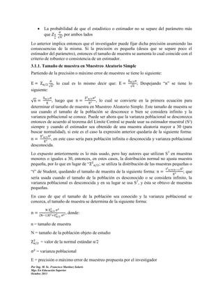 

La probabilidad de que el estadístico o estimador no se separe del parámetro más
que
, por ambos lados
√

Lo anterior implica entonces que el investigador puede fijar dicha precisión asumiendo las
consecuencias de la misma. Si la precisión es pequeña (desea que se separe poco el
estimador del parámetro), entonces el tamaño de muestra se aumenta lo cual coincide con el
criterio de robustez o consistencia de un estimador.
3.1.1. Tamaño de muestra en Muestreo Aleatorio Simple
Partiendo de la precisión o máximo error de muestreo se tiene lo siguiente:
√

, lo cual es lo mismo decir que:

√

; Despejando “n” se tiene lo

siguiente:
, luego que
, lo cual se convierte en la primera ecuación para
√
determinar el tamaño de muestra en Muestreo Aleatorio Simple. Este tamaño de muestra se
usa cuando el tamaño de la población se desconoce o bien se considera infinito y la
varianza poblacional se conoce. Puede ser ahora que la varianza poblacional se desconozca
entonces de acuerdo al teorema del Límite Central se puede usar su estimador muestral (S²)
siempre y cuando el estimador sea obtenido de una muestra aleatoria mayor a 30 (para
buscar normalidad), si este es el caso la expresión anterior quedaría de la siguiente forma:
, en este caso sería para población infinita o desconocida y varianza poblacional
desconocida.
Lo expuesto anteriormente es lo más usado, pero hay autores que utilizan S2 en muestras
menores o iguales a 30, entonces, en estos casos, la distribución normal no ajusta muestra
pequeña, por lo que en lugar de “
; se utiliza la distribución de las muestras pequeñas o
(

“t” de Student, quedando el tamaño de muestra de la siguiente forma:
; que
sería usada cuando el tamaño de la población es desconocido o se considera infinito, la
varianza poblacional es desconocida y en su lugar se usa S2, y ésta se obtuvo de muestras
pequeñas.
En caso de que el tamaño de la población sea conocido y la varianza poblacional se
conozca, el tamaño de muestra se determina de la siguiente forma:
(

, donde:

n = tamaño de muestra
N = tamaño de la población objeto de estudio
= valor de la normal estándar α/2
= varianza poblacional
E = precisión o máximo error de muestreo propuesta por el investigador
Por Ing. M. Sc. Francisco Martínez Solaris
Mgs. En Educación Superior
Octubre 2013

 