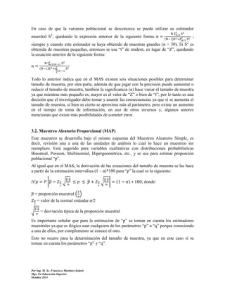 En caso de que la varianza poblacional se desconozca se puede utilizar su estimador
muestral S2, quedando la expresión anterior de la siguiente forma:

(

;

siempre y cuando este estimador se haya obtenido de muestras grandes (n > 30). Si S2 es
obtenida de muestras pequeñas, entonces se usa “t” de student, en lugar de “Z”, quedando
la ecuación anterior de la siguiente forma:
(

(

(

Todo lo anterior indica que en el MAS existen seis situaciones posibles para determinar
tamaño de muestra, por otra parte, además de que jugar con la precisión puede aumentar o
reducir el tamaño de muestra, también la significancia (α) hace variar el tamaño de muestra
ya que mientras más pequeño es, mayor es el valor de “Z” o bien de “t”, por lo tanto es una
decisión que el investigador debe tomar y asumir las consecuencias ya que si se aumenta el
tamaño de muestra, si bien es cierto se aproxima más al parámetro, pero existe un aumento
en el tiempo de toma de información, en uso de otros recursos y, algunos autores
mencionan que existe más posibilidades de cometer error.

3.2. Muestreo Aleatorio Proporcional (MAP)
Este muestreo se desarrolla bajo el mismo esquema del Muestreo Aleatorio Simple, es
decir, revisión una a una de las unidades de análisis lo cual lo hace un muestreo sin
reemplazo. Está sugerido para variables cualitativas con distribuciones probabilísticas
Binomial, Poisson, Multinomial, Hipergeométrica, etc., y se usa para estimar proporción
poblacional “p”.
Al igual que en el MAS, la derivación de las ecuaciones del tamaño de muestra se las hace
a partir de la estimación interválica (1 – α)*100 para “p” la cual es la siguiente:
⌈

√

√

⌉

(

; donde:

= proporción muestral ( )
= valor de la normal estándar α/2
√

= desviación típica de la proporción muestral

Es importante señalar que para la estimación de “p” se toman en cuenta los estimadores
muestrales ya que es ilógico usar cualquiera de los parámetros “p” o “q” porque conociendo
a uno de ellos, por complemento se conoce el otro.
Esto no ocurre para la determinación del tamaño de muestra, ya que en este caso sí se
toman en cuenta los parámetros “p” y “q”.

Por Ing. M. Sc. Francisco Martínez Solaris
Mgs. En Educación Superior
Octubre 2013

 