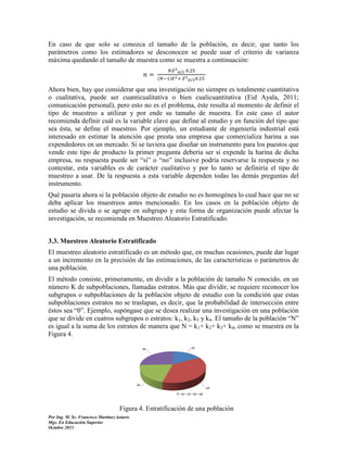 En caso de que solo se conozca el tamaño de la población, es decir, que tanto los
parámetros como los estimadores se desconocen se puede usar el criterio de varianza
máxima quedando el tamaño de muestra como se muestra a continuación:
(

Ahora bien, hay que considerar que una investigación no siempre es totalmente cuantitativa
o cualitativa, puede ser cuanticualitativa o bien cualicuantitativa (Eid Ayala, 2011;
comunicación personal), pero esto no es el problema, éste resulta al momento de definir el
tipo de muestreo a utilizar y por ende su tamaño de muestra. En este caso el autor
recomienda definir cuál es la variable clave que define al estudio y en función del tipo que
sea ésta, se define el muestreo. Por ejemplo, un estudiante de ingeniería industrial está
interesado en estimar la atención que presta una empresa que comercializa harina a sus
expendedores en un mercado. Si se tuviera que diseñar un instrumento para los puestos que
vende este tipo de producto la primer pregunta debería ser si expende la harina de dicha
empresa, su respuesta puede ser “sí” o “no” inclusive podría reservarse la respuesta y no
contestar, esta variables es de carácter cualitativo y por lo tanto se definiría el tipo de
muestreo a usar. De la respuesta a esta variable dependen todas las demás preguntas del
instrumento.
Qué pasaría ahora si la población objeto de estudio no es homogénea lo cual hace que no se
deba aplicar los muestreos antes mencionado. En los casos en la población objeto de
estudio se divida o se agrupe en subgrupo y esta forma de organización puede afectar la
investigación, se recomienda en Muestreo Aleatorio Estratificado.
3.3. Muestreo Aleatorio Estratificado
El muestreo aleatorio estratificado es un método que, en muchas ocasiones, puede dar lugar
a un incremento en la precisión de las estimaciones, de las características o parámetros de
una población.
El método consiste, primeramente, en dividir a la población de tamaño N conocido, en un
número K de subpoblaciones, llamadas estratos. Más que dividir, se requiere reconocer los
subgrupos o subpoblaciones de la población objeto de estudio con la condición que estas
subpoblaciones estratos no se traslapan, es decir, que la probabilidad de intersección entre
éstos sea “0”. Ejemplo, supóngase que se desea realizar una investigación en una población
que se divide en cuatros subgrupos o estratos: k1, k2, k3 y k4. El tamaño de la población “N”
es igual a la suma de los estratos de manera que N = k1+ k2+ k3+ k4, como se muestra en la
Figura 4.

Figura 4. Estratificación de una población
Por Ing. M. Sc. Francisco Martínez Solaris
Mgs. En Educación Superior
Octubre 2013

 