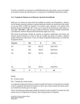 Cuando se estratifica se minimiza la variabilidad interna de cada estrato, ya que son iguales
de acuerdo al criterio de estratificación y se maximiza la variabilidad externa entre estrato.
3.3.1. Tamaño de Muestra en el Muestreo Aleatorio Estratificado
Dado que a lo interno de cada estrato las unidades de análisis son homogéneas y además,
son de tamaño conocido, entonces se puede determinar tamaño de muestra por cada estrato
ya sea por MAS ó MAP de acuerdo a los criterios antes expuestos y la muestra total
llamada muestra estratificada “nk” viene a ser la suma de las muestras de cada estrato, es
decir, nk = nk1+nk2 + ..nki. De aquí se habla de Muestreo Aleatorio Simple Estratificado
y de Muestreo Aleatorio Proporcional Estratificado según sea el caso.
Otra forma de determinar tamaño de muestra en muestreo estratificado sería tomar una
muestra general tomando en cuenta el tipo de variable que define al estudio y después
asignar muestra por cada estrato. A esto se le llama Asignación Proporcional y se la hace de
la siguiente forma:
Estratos

Nki

fr

fr*n

K1

Nk1

Nk1/N

(Nk1/N)*n

K2

Nk2

Nk2/N

(Nk2/N)*n

K3

Nk3

Nk3/N

(Nk3/N)*n

.

.

.

.

.

.

.

.

.

.

.

.

Nki

Nki/N

(Nki/N)*n

N

1

nk

Ki
Total

Donde:
Ki = I-ésimo estrato
Nki = Tamaño del i-ésimo estrato
La asignación proporcional toma en cuenta el tamaño del estrato y en función de su tamaño
existe la asignación del tamaño de muestra, es decir, que a mayor tamaño del estrato mayor
es el tamaño de muestra que se le asigna
Existe otra forma para determinar tamaño de muestra la cual considera la varianza de cada
estrato, esta es la Asignación de Neyman. Previo hay que hacer lo siguiente:
Por Ing. M. Sc. Francisco Martínez Solaris
Mgs. En Educación Superior
Octubre 2013

 