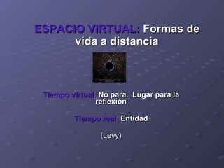 ESPACIO VIRTUAL:   Formas de vida a distancia Tiempo virtual :  No para.  Lugar para la reflexión Tiempo real :  Entidad (Levy) 