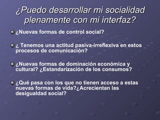 ¿Puedo desarrollar mi socialidad plenamente con mi interfaz? ¿Nuevas formas de control social?  ¿ Tenemos una actitud pasiva-irreflexiva en estos procesos de comunicación? ¿Nuevas formas de dominación económica y cultural? ¿Estandarización de los consumos? ¿Qué pasa con los que no tienen acceso a estas nuevas formas de vida?¿Acrecientan las desigualdad social? 
