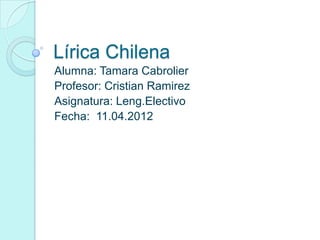 Lírica Chilena
Alumna: Tamara Cabrolier
Profesor: Cristian Ramirez
Asignatura: Leng.Electivo
Fecha: 11.04.2012
 