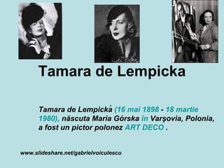 Tamara de Lempicka .  Tamara de Lempicka  (16 mai   1898  -  18 martie   1980),  născuta Maria Górska  în  Varşovia, Polonia, a fost un pictor polonez  ART DECO  .  www.slideshare.net/gabrielvoiculescu Contents Cuprins  [ hide] 