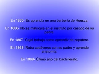 En 1865-  Es aprendiz en una barbería de Huesca . En 1866-  No se matricula en el instituto por castigo de su padre. En 1867-  Cajal trabaja como aprendiz de zapatero. En 1868-  Roba cadáveres con su padre y aprende anatomía. En 1869-  Último año del bachillerato. 