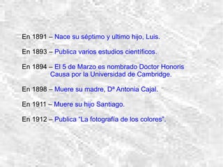 En 1891 –  Nace su séptimo y ultimo hijo, Luis. En 1893 –  Publica varios estudios científicos. En 1894 –  El 5 de Marzo es nombrado Doctor Honoris  Causa por la Universidad de Cambridge. En 1898 –  Muere su madre, Dª Antonia Cajal. En 1911 –  Muere su hijo Santiago. En 1912 –  Publica “La fotografía de los colores”. 