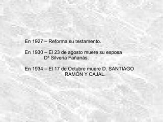 En 1927 – Reforma su testamento. En 1930 – El 23 de agosto muere su esposa  Dª Silveria Fañanás.  En 1934 – El 17 de Octubre muere D. SANTIAGO  RAMÓN Y CAJAL. 