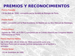 PREMIOS Y RECONOCIMIENTOS Premio Fauvelle (18 de abril de 1896), concedido por la Société de Biologie de París. Premio Rubio (1897), concedido por la Real Academia de Madrid por su libro Manual de Histología. Premio Moscú (agosto de 1900, de 5.000 f.) concedido por el Comité directivo del Congreso Médico Internacional de París . Premio Martínez Molina (de 4.000 ptas., 25 de enero de 1902) concedido junto a su hermano Pedro por el trabajo Centros sensoriales en el hombre y animales. Premio Nobel (10 de diciembre de 1906 ) 