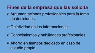 Fines de la empresa que las solicita
➢Argumentaciones profesionales para la toma
de decisiones.
➢Objetividad en las informaciones
➢Conocimientos y habilidades profesionales
➢Ahorro en tiempos dedicado en caso de
estudio propio
 