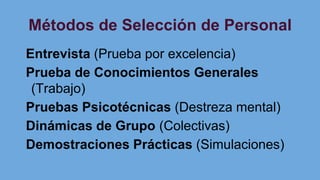 Métodos de Selección de Personal
Entrevista (Prueba por excelencia)
Prueba de Conocimientos Generales
(Trabajo)
Pruebas Psicotécnicas (Destreza mental)
Dinámicas de Grupo (Colectivas)
Demostraciones Prácticas (Simulaciones)
 