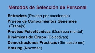 Métodos de Selección de Personal
Entrevista (Prueba por excelencia)
Prueba de Conocimientos Generales
(Trabajo)
Pruebas Psicotécnicas (Destreza mental)
Dinámicas de Grupo (Colectivas)
Demostraciones Prácticas (Simulaciones)
Braking (Novedad)
 