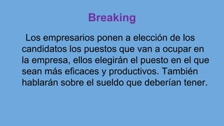 Breaking
Los empresarios ponen a elección de los
candidatos los puestos que van a ocupar en
la empresa, ellos elegirán el puesto en el que
sean más eficaces y productivos. También
hablarán sobre el sueldo que deberían tener.
 