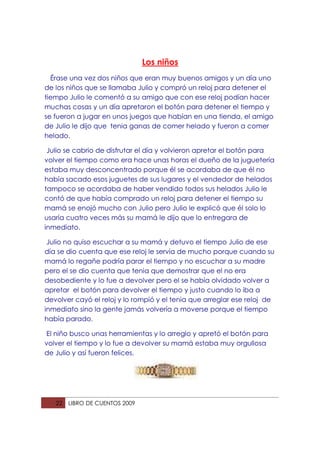 Los niños
  Érase una vez dos niños que eran muy buenos amigos y un día uno
de los niños que se llamaba Julio y compró un reloj para detener el
tiempo Julio le comentó a su amigo que con ese reloj podían hacer
muchas cosas y un día apretaron el botón para detener el tiempo y
se fueron a jugar en unos juegos que habían en una tienda, el amigo
de Julio le dijo que tenia ganas de comer helado y fueron a comer
helado.

 Julio se cabrio de disfrutar el día y volvieron apretar el botón para
volver el tiempo como era hace unas horas el dueño de la juguetería
estaba muy desconcentrado porque él se acordaba de que él no
había sacado esos juguetes de sus lugares y el vendedor de helados
tampoco se acordaba de haber vendido todos sus helados Julio le
contó de que había comprado un reloj para detener el tiempo su
mamá se enojó mucho con Julio pero Julio le explicó que él solo lo
usaría cuatro veces más su mamá le dijo que lo entregara de
inmediato.

 Julio no quiso escuchar a su mamá y detuvo el tiempo Julio de ese
día se dio cuenta que ese reloj le servía de mucho porque cuando su
mamá lo regañe podría parar el tiempo y no escuchar a su madre
pero el se dio cuenta que tenia que demostrar que el no era
desobediente y lo fue a devolver pero el se había olvidado volver a
apretar el botón para devolver el tiempo y justo cuando lo iba a
devolver cayó el reloj y lo rompió y el tenia que arreglar ese reloj de
inmediato sino la gente jamás volvería a moverse porque el tiempo
había parado.

El niño busco unas herramientas y lo arreglo y apretó el botón para
volver el tiempo y lo fue a devolver su mamá estaba muy orgullosa
de Julio y así fueron felices.




   22   LIBRO DE CUENTOS 2009
 