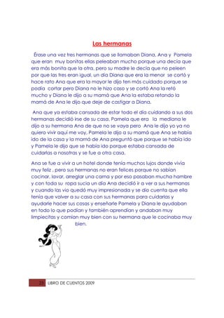 Las hermanas
 Érase una vez tres hermanas que se llamaban Diana, Ana y Pamela
que eran muy bonitas ellas peleaban mucho porque una decía que
era más bonita que la otra, pero su madre le decía que no peleen
por que las tres eran igual, un día Diana que era la menor se cortó y
hace rato Ana que era la mayor le dijo ten más cuidado porque se
podía cortar pero Diana no le hizo caso y se cortó Ana la retó
mucho y Diana le dijo a su mamá que Ana la estaba retando la
mamá de Ana le dijo que deje de castigar a Diana.

 Ana que ya estaba cansada de estar todo el día cuidando a sus dos
hermanas decidió irse de su casa, Pamela que era la mediana le
dijo a su hermana Ana de que no se vaya pero Ana le dijo yo ya no
quiero vivir aquí me voy, Pamela le dijo a su mamá que Ana se había
ido de la casa y la mamá de Ana preguntó que porque se había ido
y Pamela le dijo que se había ido porque estaba cansada de
cuidarlas a nosotras y se fue a otra casa.

Ana se fue a vivir a un hotel donde tenía muchos lujos donde vivía
muy feliz , pero sus hermanas no eran felices porque no sabían
cocinar, lavar, arreglar una cama y por eso pasaban mucha hambre
y con toda su ropa sucia un día Ana decidió ir a ver a sus hermanas
y cuando las vio quedó muy impresionada y se dio cuenta que ella
tenía que volver a su casa con sus hermanas para cuidarlas y
ayudarle hacer sus cosas y enseñarle Pamela y Diana le ayudaban
en todo lo que podían y también aprendían y andaban muy
limpiecitas y comían muy bien con su hermana que le cocinaba muy
                     bien.




   23   LIBRO DE CUENTOS 2009
 