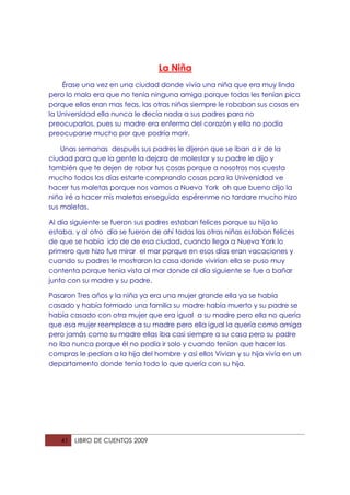 La Niña
    Érase una vez en una ciudad donde vivía una niña que era muy linda
pero lo malo era que no tenia ninguna amiga porque todas les tenían pica
porque ellas eran mas feas, las otras niñas siempre le robaban sus cosas en
la Universidad ella nunca le decía nada a sus padres para no
preocuparlos, pues su madre era enferma del corazón y ella no podía
preocuparse mucho por que podría morir.

    Unas semanas después sus padres le dijeron que se iban a ir de la
ciudad para que la gente la dejara de molestar y su padre le dijo y
también que te dejen de robar tus cosas porque a nosotros nos cuesta
mucho todos los días estarte comprando cosas para la Universidad ve
hacer tus maletas porque nos vamos a Nueva York oh que bueno dijo la
niña iré a hacer mis maletas enseguida espérenme no tardare mucho hizo
sus maletas.

Al día siguiente se fueron sus padres estaban felices porque su hija lo
estaba, y al otro día se fueron de ahí todas las otras niñas estaban felices
de que se había ido de de esa ciudad, cuando llego a Nueva York lo
primero que hizo fue mirar el mar porque en esos días eran vacaciones y
cuando su padres le mostraron la casa donde vivirían ella se puso muy
contenta porque tenia vista al mar donde al día siguiente se fue a bañar
junto con su madre y su padre.

Pasaron Tres años y la niña ya era una mujer grande ella ya se había
casado y había formado una familia su madre había muerto y su padre se
había casado con otra mujer que era igual a su madre pero ella no quería
que esa mujer reemplace a su madre pero ella igual la quería como amiga
pero jamás como su madre ellas iba casi siempre a su casa pero su padre
no iba nunca porque él no podía ir solo y cuando tenían que hacer las
compras le pedían a la hija del hombre y así ellos Vivian y su hija vivía en un
departamento donde tenia todo lo que quería con su hija.




   41   LIBRO DE CUENTOS 2009
 
