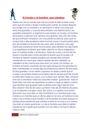El Conejo y el hombre que robaban
Había una vez un conejo que era muy malo él salía a robar cosas
para que él venda y tenga comida para comer, el conejo después
era amigo con un hombre y un día fueron a robar una casa que
tenia tres guardias, y cuando ellos entraron una alarma sonó y los
guardias empezaron a registrar la casa entera, el conejo y el hombre
alcanzaron a salir por una ventana muy grande, ellos otro día antes
de que entraran rompieron con una piedra la alarma, para que no
sonara más y ellos pudieran robar muchas cosas y mucha plata, pero
ese día andaba el dueño de esa casa, ellos se llevaron una caja
fuerte que al parecer tenia mucha plata, ellos abrieron la caja fuerte
y se repartieron el dinero que había adentro un día se aseguraron
que no hubiera nadie, y se llevaron todas las cosas y al otro día las
fueron a vender pero como siempre el dueño que el conejo y él
hombre le habían robado pasaba justo donde ellos estaban
vendiendo las cosas que habían robado de ese caballero ,el
caballero se dio cuenta que esas eran sus cosas y el conejo y el
hombre se fueron corriendo de ese lugar porque los tres guardias los
iban correteando, el conejo dijo escondámonos dentro de ese barril ,
los tres guardias no los vieron y pasaron sin darse cuenta que el
conejo y el hombre estaba escondidos dentro de ese barril de aceite
el señor llevó todas sus cosas, y no tuvieron que vender. Ellos volvieron
esta vez si vendieron todas las cosa ellos habían guardando toda la
plata ellos una sola vez repartieron su plata y luego se dieron cuenta
que tendrían que guardar todo su dinero para algún día ser ricos.
Ellos robaron más de 20 casas y juntaron más de 20 millones de pesos
y se compraron una gran casa, dos autos, y un perrito muy bonito
ellos eran muy ricos ellos un día contrataron a un hombre para que
matara a un hombre que un día los dejó en la ruina ,el hombre le hizo
caso y fue a matar a ese hombre y así él estaba muy bien porque no
estaba preocupado de que volviera a estar en la ruina y a si vivieron
muy bien sin preocupaciones, un día el hombre que ellos le habían
robado le fue a pedir que si podía vivir con ellos y así fueron felices
toda su vida.

   14   LIBRO DE CUENTOS 2009
 
