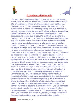 El hombre y el Dinosaurio
Una vez un hombre que le encantaba viajar a una ciudad que era
puro bosque ahí habían, dinosaurios, conejos, ardillas, ratones, búhos,
etc. El hombre quería tener un dinosaurio pequeño y cariñoso y un
día fue a buscar por todo el bosque si había un dinosaurio, pero
cuando cerró la noche el hombre se perdió y tuvo que dormir en el
bosque y cuando al otro día se levantó estaba rodeado de conejos y
ardillitas pequeñas él se quiso llevar una ardillita pequeña pero
después se dio cuenta que la pequeña ardillita iba a extrañar a su
madre, y cuando él fue caminando a su casa se encontró dos leones
que se lo querían comer, y cuando lo iban a atacar, un dinosaurio
más o menos grande fue a espantar a los leones que se querían
comer al hombre. Él hombre quiso arrancar pero el dinosaurio le dijo
no tengas miedo yo no te haré nada yo te vine a salvar de los leones
no a comerte, el dinosaurio dijo unos animales del bosque me
contaron que tu querías tener un dinosaurio, y el hombre con una voz
de miedo le contestó si, y el dinosaurio dijo ya deja de tenerme
miedo así no vas a poder tener dinosaurios, el hombre le dijo que
quieres de mí, que me lleves a tu casa aunque no creo que entres en
mi casa le dijo el hombre, pero me haces una casa muy grande para
que yo pueda dormir, el hombre le contestó bueno esta bien te
llevaré a mi casa, yuju, dijo el dinosaurio te agradezco mucho, yo
estoy así dijo él dinosaurio porque a mí me mataron mi madre, y el
hombre le dijo que pena por tu madre, bueno dijo el dinosaurio,
vamonos de aquí a tu casa porque si no llegaremos noche. Y
cuando llegó el hombre no sabía a donde hacer dormir al dinosaurio
y lo hizo dormir en una cochera muy grande, y ahí el dinosaurio le
dio las gracias y el hombre le dijo solo será por esta noche porque
mañana te haré una casa muy grande donde será tu casa para
siempre. Cuando se despertó al otro día desayuno y se fue a empezó
la casa del dinosaurio, cuando el dinosaurio se despertó le fue
ayudar por que esa casa era para él y cuando terminaron era muy
tarde y se acostaron, ellos fueron muy felices y cuando el dinosaurio
fue mas grande andaba trayendo al hombre de a caballo.

   16   LIBRO DE CUENTOS 2009
 