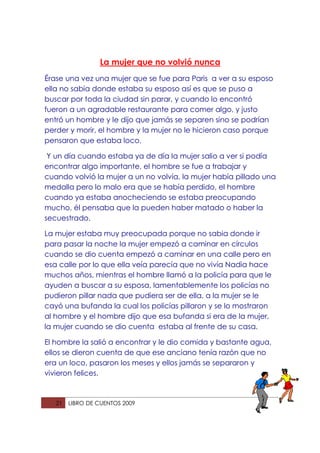 La mujer que no volvió nunca
Érase una vez una mujer que se fue para Paris a ver a su esposo
ella no sabia donde estaba su esposo así es que se puso a
buscar por toda la ciudad sin parar, y cuando lo encontró
fueron a un agradable restaurante para comer algo, y justo
entró un hombre y le dijo que jamás se separen sino se podrían
perder y morir, el hombre y la mujer no le hicieron caso porque
pensaron que estaba loco.

 Y un día cuando estaba ya de día la mujer salio a ver si podía
encontrar algo importante, el hombre se fue a trabajar y
cuando volvió la mujer a un no volvía, la mujer había pillado una
medalla pero lo malo era que se había perdido, el hombre
cuando ya estaba anocheciendo se estaba preocupando
mucho, él pensaba que la pueden haber matado o haber la
secuestrado.

La mujer estaba muy preocupada porque no sabia donde ir
para pasar la noche la mujer empezó a caminar en círculos
cuando se dio cuenta empezó a caminar en una calle pero en
esa calle por lo que ella veía parecía que no vivía Nadia hace
muchos años, mientras el hombre llamó a la policía para que le
ayuden a buscar a su esposa, lamentablemente los policías no
pudieron pillar nada que pudiera ser de ella, a la mujer se le
cayó una bufanda la cual los policías pillaron y se lo mostraron
al hombre y el hombre dijo que esa bufanda si era de la mujer,
la mujer cuando se dio cuenta estaba al frente de su casa.

El hombre la salió a encontrar y le dio comida y bastante agua,
ellos se dieron cuenta de que ese anciano tenía razón que no
era un loco, pasaron los meses y ellos jamás se separaron y
vivieron felices.



   21   LIBRO DE CUENTOS 2009
 