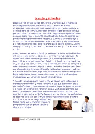 La mujer y el hombre
Érase una vez en una ciudad donde vivía una mujer que su marido la
había dejado abandonada cuando supo que la mujer estaba
embarazada, ahora la mujer trabaja para alimentar a su hijo su hijo vive
con los padres de la mujer, ella todas las tardes llegaba a la casa de sus
padres a estar con su hijo Pablo y un día la mujer fue a el supermercado a
comprar cosas, y ahí se encontró con el padre de Pablo, la mujer se fue
para otro pasillo pero el hombre la siguió, y cuando la alcanzo le dijo a
Martina porque ese era el nombre de la mujer yo estoy muy arrepentido
por haberlos abandonado pero yo ahora quiero pedirte perdón y Martina
le dijo yo no te voy a perdonar lo que me hiciste a mí y lo que le asistes a tu
mi hijo.

Al otro día la mujer se fue a trabajar y se volvió a encontrar con el hombre
el hombre le dijo por favor déjame ver a mi hijo y la mujer dijo bueno te
dejare ver a Pablo pero la mujer le dijo yo te llamare para que vallas,
bueno dijo el hombre todo será por Pablito, al otro día el hombre estaba
muy preocupado porque la mujer no lo llamaba, el hombre se consiguió la
dirección de la casa de la mujer y cuando fue no había nadie y había un
papel que decía estamos en el hospital y el hombre muy preocupado se
fue a el hospital, y cuando llego la mujer estaba muy preocupada porque
Pablo su hijo se había cortado un pie con una hacha y había perdido
mucha sangre y el hombre se ofreció como donante.

Y cuando ya había pasado 1 año el niño ya estaba sano y el siempre le
agradecía a el hombre y un día su mamá le dijo que ese hombre era su
padre el niño estaba muy contento de que sea su padre, y pasaron meses
y la mujer con el hombre se volvieron a casar y el hombre prometió que
nunca los volvería a abandonar y el hombre se compro una casa para
que viva el su esposa y su hijo Pablo ellos eran muy felices y después su hijo
se casó y se fue a vivir con su mujer pero su hijo siempre lo iba a visitar a
su casa el hombre y la mujer vivieron muy
felices hasta que se murieron y Pablo no                               sufrió
porque sabía que sus padres se iban a
descansar a el cielo.




   28   LIBRO DE CUENTOS 2009
 