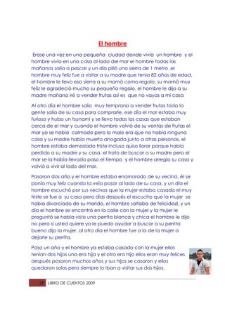 El hombre
 Erase una vez en una pequeña ciudad donde vivía un hombre y el
hombre vivía en una casa al lado del mar el hombre todas las
mañanas salía a pescar y un día pilló una sierra de 1 metro ,el
hombre muy feliz fue a visitar a su madre que tenia 82 años de edad,
el hombre le llevo esa sierra a su mamá como regalo, su mamá muy
feliz le agradeció mucho su pequeño regalo, el hombre le dijo a su
madre mañana iré a vender frutas así es que no vayas a mi casa

Al otro día el hombre salio muy temprano a vender frutas toda la
gente salía de su casa para comprarle, ese día el mar estaba muy
furioso y hubo un tsunami y se llevo todas las casas que estaban
cerca de el mar y cuando el hombre volvió de su ventas de frutas el
mar ya se había calmado pero lo malo era que no había ninguna
casa y su madre había muerto ahogada junto a otras personas, el
hombre estaba demasiado triste incluso quiso llorar porque había
perdido a su madre y su casa, el trato de buscar a su madre pero el
mar se la había llevado paso el tiempo y el hombre arreglo su casa y
volvió a vivir al lado del mar.

Pasaron dos año y el hombre estaba enamorado de su vecina, él se
ponía muy feliz cuando la veía pasar al lado de su casa, y un día el
hombre escuchó por sus vecinas que la mujer estaba casada el muy
triste se fue a su casa pero días después el escucho que la mujer se
había divorciado de su marido, el hombre saltaba de felicidad, y un
día el hombre se encontró en la calle con la mujer y la mujer le
preguntó se había visto una perrita blanca y chica el hombre le dijo
no pero si usted quiere yo le puedo ayudar a buscar a su perrita
bueno dijo la mujer, al otro día el hombre fue a la de la mujer a
dejarle su perrita.

Paso un año y el hombre ya estaba casado con la mujer ellos
tenían dos hijos una era hija y el otro era hijo ellos eran muy felices
después pasaron muchos años y sus hijos se casaron y ellos
quedaron solos pero siempre lo iban a visitar sus dos hijos.


   29   LIBRO DE CUENTOS 2009
 