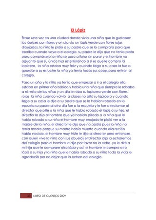 El Lápiz
Érase una vez en una ciudad donde vivía una niña que le gustaban
los lápices con flores y un día vio un lápiz verde con flores rojas
dibujadas, la niña le pidió a su padre que se lo comprara para que
escriba cuando vaya a el colegio, su padre le dijo que no tenia plata
para comprárselo la niña se puso a llorar sin parar y el hombre no
aguanto que su única hija este llorando a si es que le compro la
lapicera, la niña estaba muy feliz y cuando llego a su casa la fue a
guardar a su estuche la niña ya tenia todas sus cosas para entrar al
colegio.

Paso un año y la niña ya tenia que empezar a ir a el colegio ella
estaba en primer año básico y había una niña que siempre le robaba
a el resto de las niñas y un día le robo su lapicera verde con flores
rojas la niña cuando volvió a clases no pilló su lapicera y cuando
llego a su casa le dijo a su padre que se la habían robado en la
escuela su padre al otro día fue a la escuela y le fue a reclamar al
director que pille a la niña que le había robado el lápiz a su hija, el
director le dijo al hombre que ya habían pillado a la niña que le
había robado a su niña el hombre muy enojado le pidió ver a la
madre de la niña, el director le dijo que no podía pues la niña no
tenia madre porque su madre había muerto cuando ella recién
había nacido, el hombre muy triste le dijo al director pero entonces
con quien vive la niña con sus abuelos el Director dijo la echaremos
del colegio pero el hombre le dijo por favor no la eche yo le diré a
mi hija que le comprare otro lápiz y así el hombre le compro otro
lápiz a su hija y la niña que le había robado a su niña toda la vida le
agradeció por no dejar que la echen del colegio.




   33   LIBRO DE CUENTOS 2009
 