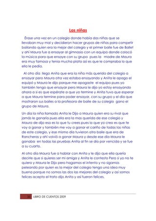 Las niñas
   Érase una vez en un colegio donde había dos niñas que se
llevaban muy mal y decidieron hacer grupos de niñas para competir
bailando quien era la mejor del colegio y el primer baile fue de Ballet
y ahí Maura fue a ensayar al gimnasio con un equipo donde colocó
la música para que ensaye con su grupo pues la madre de Maura
era muy famosa y tenia mucha plata así es que le compraba lo que
ella le pedía.

 Al otro día llego Anita que era la niña más querida del colegio a
ensayar pero Maura otra vez estaba ensayando y Anita le apago el
equipó y Maura le dijo porque me apagaste el equipo pues yo
también tengo que ensayar pero Maura le dijo yo estoy ensayando
ahora a si es que espérate a que yo termine y Anita tuvo que esperar
a que Maura termine para poder ensayar, con su grupo y el día que
mostraron sus bailes a la profesora de baile de su colegio gano el
grupo de Maura.

Un día la niña llamada Anita le Dijo a Maura quien era su rival que
jamás le ganaría pues ella era la mas querida de ese colegio y
Maura de dijo eso es lo que tu crees pues lo que yo creo es que te
voy a ganar y también me voy a ganar el cariño de todas las niñas
de este colegio, y ese mismo día tuvieron otro baile que era de
Rancheras y ahí volvió a ganar Maura y desde ese día Maura le
ganaba en todas las pruebas Anita al fin se dio por vencida y se fue
a su cuarto.

Al otro día Maura fue a hablar con Anita y le dijo que ella quería
decirle que si quieres ser mi amiga y Anita le contesto Pero si yo no te
quiero y Maura le Dijo pero hagamos el intento y no sigamos
peleando por quien es la mejor del colegio tengo una idea muy
buena porque no somos las dos las mejores del colegio y así somos
felices acepto el trato dijo Anita y así fueron felices.




   35   LIBRO DE CUENTOS 2009
 