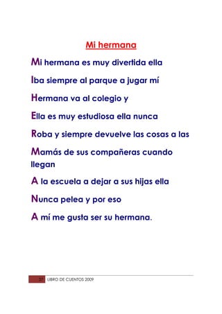 Mi hermana
Mi hermana es muy divertida ella
Iba siempre al parque a jugar mí
Hermana va al colegio y
Ella es muy estudiosa ella nunca
Roba y siempre devuelve las cosas a las
Mamás de sus compañeras cuando
llegan

A la escuela a dejar a sus hijas ella
Nunca pelea y por eso
A mí me gusta ser su hermana.




  37   LIBRO DE CUENTOS 2009
 