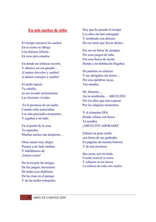 En mis sueños de niña       Hoy que ha pasado el tiempo
                                 Los años me han entregado
                                 Y sembrado con dulzura
El tiempo enmarca los sueños.    De ese amor que llevas dentro.
En tu rostro se dibuja.
Una dulzura infinita.            Por ser mi héroe de siempre.
En esos ojos amados.             Por esos juegos de niña.
                                 Por esos besos de noche.
En donde mi infancia recorre.    Donde a mi habitación llegabas.
Y observo en ese pasado…
¡Cuántos desvelos y sueños!      De puntitas en silencio
¡Cuántos consejos y sueños!      Y me abrigabas tan tierno…
                                 Por esas palabras tuyas.
El otoño tapizó.                 Tan amadas.
Tu cabello,
en ese invadir sentimientos      Mi Abuelito…
Las ilusiones vividas.           Así te nombraba… ABUELITO
                                 Por los años que aun esperan
En la promesa de un sueño.       Por los mágicos momentos.
Cuando niña acariciabas.
Los más preciados momentos.      Y el elemento DÍA
Y jugabas a mi lado.             Donde sellare con besos
                                 Tu nombre
En el portal de la casa.         ¡ABUELITO ADORADO!
Te esperaba.
Muchas noches tan despierta…     Editaré en gran cariño
                                 con letras de oro grabadas
Otras tantas muy alegre.         En páginas de nuestra historia.
Porque a mi lado estabas.        Y de una promesa.
Y hablábamos de
                                 Que jamás será olvidada.
¡Tantas cosas!
                                 Cuando acaricié tu rostro.
De la escuela las amigas.        Y cobijaste en tus brazos
De los juegos, travesuras.       La infancia de todos mis sueños.
De todas esas diabluras.
De las risas en el parque.
Y de las tardes tranquilas.




    39   LIBRO DE CUENTOS 2009
 