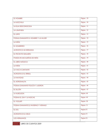 EL HOMBRE                             Página 29

LA MOCHILA                            Página 30

LA ISLA DESCONOCIDA                   Página 31

LA LÁMPARA                            Página 32

EL LÁPIZ                              Página 33

POEMA DIAMANTE EL HOMBRE Y LA MUJER   Página 34

LA NIÑA                               Página 35

EL SOMBRERO                           Página 36

ACROSTICO MI HERMANA                  Página 37

EL PECECITO BAILARIN                  Página 38

POESÍA EN MIS SUEÑOS DE NIÑA          Página 39

EL LIBRO MÁGICO                       Página 40

LA NIÑA                               Página 41

LA VACA CANTANTE                      Página 42

ACROSTICO EL ÁRBOL                    Página 43

LA NAVIDAD                            Página 44

EL ASTRONAUTA                         Página 45

POEMA DIAMANTE POLICÍA Y LADRON       Página 46

EL SILLÓN                             Página 47

LA ALBOLEDA                           Página 48

POEMA EL DIA Y LA NOCHE               Pagina 49

EL YOGURT                             Pagina 50

POEMA DIAMANTE EL INVIERNO Y VERANO   Página 51

EL SOL                                Pagina 52

ACROSTICO EL CIELO                    Pagina 53

LOS HERMANOS                          Pagina 54


     4      LIBRO DE CUENTOS 2009
 