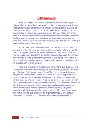 El Libro Mágico
      Érase una vez en una ciudad donde vendían libros de magia y un
día un niño fue a una librería y compró un libro de magia y en ese libro de
magia habían unas palabras que si alguien las decía iban a resucitar los
muertos y ese niño no le hizo caso al vendedor y cuando llego a su casa
con ese libro su madre pensaba que era un libro que había comprado
para que estudie pero él tenia una hermana que lo conocía muy bien ella
sabia que su hermano no era estudioso a si es que ella pensó que su
hermano había comprado un libro de magia pues el le había contado que
iba a comprar un libro de magia.

      Al otro día su hermana le preguntó a su hermano que había ido a
comprar a la librería y el le contestó un libro de magia y ella le preguntó
para que es para resucitar los muertos ella le dijo o podremos resucitar a
nuestro padre pero dijo el niño si resucitamos a nuestro padre tendremos
que resucitar a todo el resto de muerto ella le dijo pero si resucitamos a
todo el resto de muertos como lo podremos de volver a sus tumbas si ellos
no quedran volver a sus tumbas.

        Paso una semana y el niño le dijo a su hermana que iba a resucitar
a su padre ella le dijo que lo haga y de pronto cuando estaban diciendo
las palabras mágicas cuando sonó el teléfono en su pieza el niño muy
enojado contesto y era su madre que le dijo que ya iba llegando a la
casa el niño ya mama y enseguida dijo las palabras y cuando termino
sonó la puerta y ellos con mucho miedo bajaron a ver quien era pero solo
era su mamá que había llegado de el supermercado, un rato mas después
volvió a sonar la puerta y era su padre que había resucitado ellos muy
felices lo abrasaron y vieron que la ciudad estaba llena de gente
resucitada y toda la gente estaba feliz porque habían llegado la gente
que había muerto que era gente de algunas familias, y ellos después
guardaron su libro en una caja que tenia llave y a si fueron felices.




   40   LIBRO DE CUENTOS 2009
 