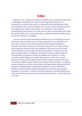 El Sillón
   Érase una vez un sillón que comía a la gente que se sentaba arriba de él
un día llegó una familia a la cual no tenia ningún sillón entonces lo
compraron y cuando lo llevaron y lo instalaron al lado del televisor el hijo
de la familia se fue a sentar y el sillón se lo comió cuando la madre del niño
no lo pillaba por ninguna parte llamó a la policía la cual le pidió las
características del niño por si lo veían por las calles, la mamá del niño todas
las noches sentía que su hijo lo llamaba, su marido le dijo que estaba loca y
que lo iba a llevar a un sicólogo.

   Paso un mes la mujer haciéndose el tratamiento con el sicólogo al fin el
sicólogo le dijo al hombre que su mujer estaba bien y que jamás estuvo
loca como el decía una noche el padre del niño estaba despierto y
también escuchó a su hijo que lo llamaba y despertó a su mujer y le dijo
que busque de donde venían esas palabras y de pronto lo escucharon
cerca del sillón y la mujer dijo está dentro del sillón el hombre no le oyó
pero si lo descosieron y se fijaron y ahí dentro estaba su hijo llorando el
hombre llamó a la policía y le dijo que habían encontraron a su hijo,
cuando la policía llego a su casa le preguntaron a niño que le había
pasado el le dijo que lo había comido el sillón nadie le creyó al niño pero
sus padres le dijeron que lo habían encontrado dentro del sillón y el policía
estaba sentado en el sillón y de pronto se lo trago el sillón todos los policías
quedaron impresionados y descosieron el sillón y sacaron al policía y
mataron al sillón el había querido escapar por la ventana pero quedo
atacado y lo mataron, y de ese momento mataron a todos los sillones que
eran de la misma marca de el que había comido al niño y así fue feliz todo
el mundo.




   47   LIBRO DE CUENTOS 2009
 