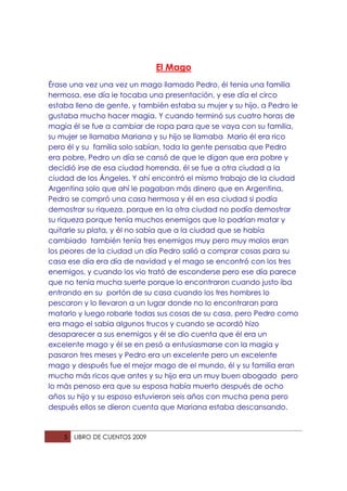 El Mago
Érase una vez una vez un mago llamado Pedro, él tenia una familia
hermosa, ese día le tocaba una presentación, y ese día el circo
estaba lleno de gente, y también estaba su mujer y su hijo, a Pedro le
gustaba mucho hacer magia. Y cuando terminó sus cuatro horas de
magia él se fue a cambiar de ropa para que se vaya con su familia,
su mujer se llamaba Mariana y su hijo se llamaba Mario él era rico
pero él y su familia solo sabían, toda la gente pensaba que Pedro
era pobre, Pedro un día se cansó de que le digan que era pobre y
decidió irse de esa ciudad horrenda, él se fue a otra ciudad a la
ciudad de los Ángeles. Y ahí encontró el mismo trabajo de la ciudad
Argentina solo que ahí le pagaban más dinero que en Argentina,
Pedro se compró una casa hermosa y él en esa ciudad si podía
demostrar su riqueza, porque en la otra ciudad no podía demostrar
su riqueza porque tenía muchos enemigos que lo podrían matar y
quitarle su plata, y él no sabía que a la ciudad que se había
cambiado también tenía tres enemigos muy pero muy malos eran
los peores de la ciudad un día Pedro salió a comprar cosas para su
casa ese día era día de navidad y el mago se encontró con los tres
enemigos, y cuando los vio trató de esconderse pero ese día parece
que no tenía mucha suerte porque lo encontraron cuando justo iba
entrando en su portón de su casa cuando los tres hombres lo
pescaron y lo llevaron a un lugar donde no lo encontraran para
matarlo y luego robarle todas sus cosas de su casa, pero Pedro como
era mago el sabia algunos trucos y cuando se acordó hizo
desaparecer a sus enemigos y él se dio cuenta que él era un
excelente mago y él se en pesó a entusiasmarse con la magia y
pasaron tres meses y Pedro era un excelente pero un excelente
mago y después fue el mejor mago de el mundo, él y su familia eran
mucho más ricos que antes y su hijo era un muy buen abogado pero
lo más penoso era que su esposa había muerto después de ocho
años su hijo y su esposo estuvieron seis años con mucha pena pero
después ellos se dieron cuenta que Mariana estaba descansando.



    5   LIBRO DE CUENTOS 2009
 