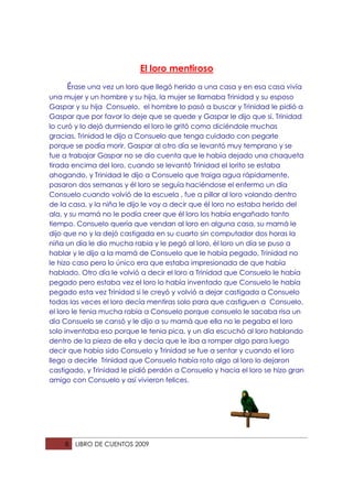 El loro mentiroso
     Érase una vez un loro que llegó herido a una casa y en esa casa vivía
una mujer y un hombre y su hija, la mujer se llamaba Trinidad y su esposo
Gaspar y su hija Consuelo, el hombre lo pasó a buscar y Trinidad le pidió a
Gaspar que por favor lo deje que se quede y Gaspar le dijo que si. Trinidad
lo curó y lo dejó durmiendo el loro le gritó como diciéndole muchas
gracias, Trinidad le dijo a Consuelo que tenga cuidado con pegarle
porque se podía morir, Gaspar al otro día se levantó muy temprano y se
fue a trabajar Gaspar no se dio cuenta que le había dejado una chaqueta
tirada encima del loro, cuando se levantó Trinidad el lorito se estaba
ahogando, y Trinidad le dijo a Consuelo que traiga agua rápidamente,
pasaron dos semanas y él loro se seguía haciéndose el enfermo un día
Consuelo cuando volvió de la escuela , fue a pillar al loro volando dentro
de la casa, y la niña le dijo le voy a decir que él loro no estaba herido del
ala, y su mamá no le podía creer que él loro los había engañado tanto
tiempo. Consuelo quería que vendan al loro en alguna casa, su mamá le
dijo que no y la dejó castigada en su cuarto sin computador dos horas la
niña un día le dio mucha rabia y le pegó al loro, él loro un día se puso a
hablar y le dijo a la mamá de Consuelo que le había pegado, Trinidad no
le hizo caso pero lo único era que estaba impresionada de que había
hablado. Otro día le volvió a decir el loro a Trinidad que Consuelo le había
pegado pero estaba vez el loro lo había inventado que Consuelo le había
pegado esta vez Trinidad si le creyó y volvió a dejar castigada a Consuelo
todas las veces el loro decía mentiras solo para que castiguen a Consuelo,
el loro le tenia mucha rabia a Consuelo porque consuelo le sacaba risa un
día Consuelo se cansó y le dijo a su mamá que ella no le pegaba el loro
solo inventaba eso porque le tenia pica, y un día escuchó al loro hablando
dentro de la pieza de ella y decía que le iba a romper algo para luego
decir que había sido Consuelo y Trinidad se fue a sentar y cuando el loro
llego a decirle Trinidad que Consuelo había roto algo al loro lo dejaron
castigado, y Trinidad le pidió perdón a Consuelo y hacia el loro se hizo gran
amigo con Consuelo y así vivieron felices.




    8   LIBRO DE CUENTOS 2009
 