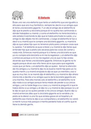 El Elefante
Érase una vez una elefanta que tenía un elefantito que era igualito a
ella pero que era muy fantástico, siempre les decía a sus amigos que
él tenia una bicicleta gigante. Y un día el amigo de el elefantito le
dijo que le preste su bicicleta porque él no quería irse caminando a
donde trabajaba su mamá, y como el elefantito no tenia bicicleta y
sólo estaba inventando le dijo que le había pinchado la rueda, y su
amigo le dijo déjalo me iré caminando, y luego el elefantito le fue a
decir a su mamá que le compre una bicicleta gigante, su mamá le
dijo es que sabes hijo que no tenemos plata para comprar cosas que
tu quieras. Y el elefante se puso a llorar y su mamá le dijo tienes que
entender hijo que a plata solo alcanza para las cosas de comer y
nada más. Entonces mamá porque tú si tienes una bicicleta es que
yo no compre esta bicicleta a mi me la regalaron, y el elefantito dijo
y entonces porque a mi no me regalan una es que tú hijo andas
diciendo que tienes una bicicleta gigante. Entonces la gente no te
regala porque dicen ese niño tiene así es que para que regalarle
cosas que ya tiene, y el elefantito dijo yo quiero llamar la atención
de mis amigos y su mamá le dijo no es bueno mentir hijo pero yo no
quería mentir y su mamá enojada le dijo es que ya mentiste y eso si
que es muy feo, lo se mamá dijo él elefantito y su mamá le dijo ahora
mismo irás a decirle a tus amigos que lo de la bicicleta gigante era
una mentira. Pero ella mando solo al elefantito y el elefantito no le
dijo nada a sus amigos porque tenia miedo de perder a sus únicos
amigos, y en la tarde llego a su casa y su mamá le preguntó si que le
había dicho a sus amigos y él dijo no y su mamá le dijo porque no y el
le dijo es que yo no quiero perder a mis únicos amigos. Bueno dijo su
mamá entonces diles que tu bicicleta gigante se la vendiste y la
plata se la dieron a una tía que estaba grave en el hospital y el
elefantito eso mismo le dijo a sus compañeros y el elefantito no volvió
a mentir nunca más porque si mentía perdería todo el cariño que le
tiene la demás gente.




    9   LIBRO DE CUENTOS 2009
 