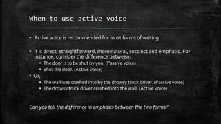 When to use active voice
▪ Active voice is recommended for most forms of writing.
▪ It is direct, straightforward, more natural, succinct and emphatic. For
instance, consider the difference between:
▪ The door is to be shut by you. (Passive voice)
▪ Shut the door. (Active voice)

▪ Or,
▪ The wall was crashed into by the drowsy truck driver. (Passive voice)
▪ The drowsy truck driver crashed into the wall. (Active voice)

Can you tell the difference in emphasis between the two forms?

 