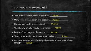 Test your knowledge!!
▪ Tom did not fall for Jerry’s mean trick. ________________
Active

▪ Many factors were taken into account. ________________
Passive
Passive
▪ His hair was cut by a professional. ________________
Active
▪ She already bought her dress for prom. ________________
▪ Portia refused to go to the dentist. ________________
Active
Active
▪ The mother read a bedtime story to her baby. ________________
▪ DiCaprio won an Oscar for his performance in “The Wolf of Wall
Active
Street”. ________________

 