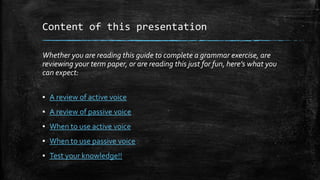 Content of this presentation
Whether you are reading this guide to complete a grammar exercise, are
reviewing your term paper, or are reading this just for fun, here’s what you
can expect:
▪ A review of active voice
▪ A review of passive voice
▪ When to use active voice
▪ When to use passive voice
▪ Test your knowledge!!

 