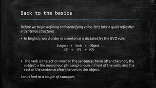 Back to the basics
Before we begin defining and identifying voice, let’s take a quick refresher
in sentence structures.
▪ In English, word order in a sentence is dictated by the SVO rule:
Subject + Verb + Object
(S) + (V) + (O)

▪ The verb is the action word in the sentence. More often than not, the
subject is the noun/noun phrase/pronoun in front of the verb, and the
rest of the sentence after the verb is the object.
Let us look at a couple of examples.

 
