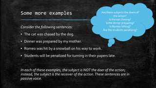 Some more examples
Consider the following sentences:

Are these subjects the doers of
the action?
Is the cat chasing?
Is the dinner preparing?
Is Romeo hitting?
Are the students penalizing?

▪ The cat was chased by the dog.
▪ Dinner was prepared by my mother.
▪ Romeo was hit by a snowball on his way to work.
▪ Students will be penalized for turning in their papers late.

In each of these examples, the subject is NOT the doer of the action;
instead, the subject is the receiver of the action. These sentences are in
passive voice.

 
