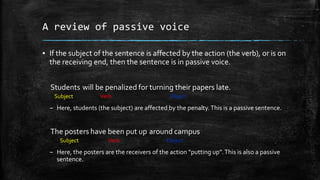 A review of passive voice
▪ If the subject of the sentence is affected by the action (the verb), or is on
the receiving end, then the sentence is in passive voice.
Students will be penalized for turning their papers late.
Subject

Verb

Object

– Here, students (the subject) are affected by the penalty. This is a passive sentence.

The posters have been put up around campus
Subject

Verb

Object

– Here, the posters are the receivers of the action “putting up”. This is also a passive
sentence.

 