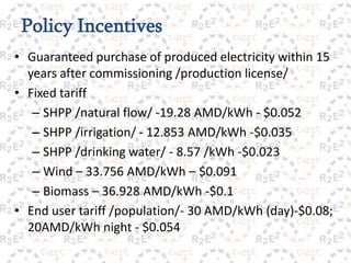 Policy Incentives
• Guaranteed purchase of produced electricity within 15
  years after commissioning /production license/
• Fixed tariff
   – SHPP /natural flow/ -19.28 AMD/kWh - $0.052
   – SHPP /irrigation/ - 12.853 AMD/kWh -$0.035
   – SHPP /drinking water/ - 8.57 /kWh -$0.023
   – Wind – 33.756 AMD/kWh – $0.091
   – Biomass – 36.928 AMD/kWh -$0.1
• End user tariff /population/- 30 AMD/kWh (day)-$0.08;
  20AMD/kWh night - $0.054
                           10
 