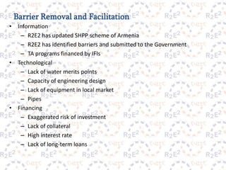 Barrier Removal and Facilitation
•    Information
      – R2E2 has updated SHPP scheme of Armenia
      – R2E2 has identified barriers and submitted to the Government
      – TA programs financed by IFIs
•    Technological
      – Lack of water merits points
      – Capacity of engineering design
      – Lack of equipment in local market
      – Pipes
•    Financing
      – Exaggerated risk of investment
      – Lack of collateral
      – High interest rate
      – Lack of long-term loans

                                       11
 