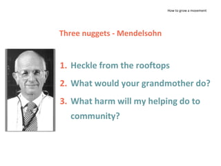 How to grow a movement
1. Heckle from the rooftops
2. What would your grandmother do?
3. What harm will my helping do to
community?
Three nuggets - Mendelsohn
 