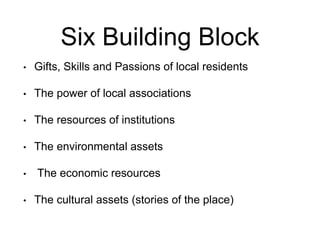 Six Building Block
? Gifts, Skills and Passions of local residents
? The power of local associations
? The resources of institutions
? The environmental assets
? The economic resources
? The cultural assets (stories of the place)
 